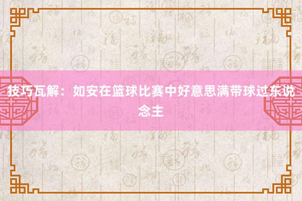 技巧瓦解：如安在篮球比赛中好意思满带球过东说念主